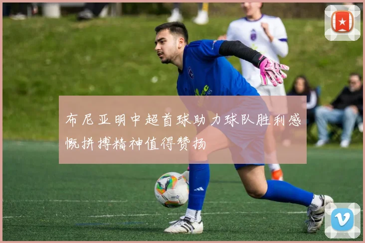 布尼亚明中超首球助力球队胜利感慨拼搏精神值得赞扬