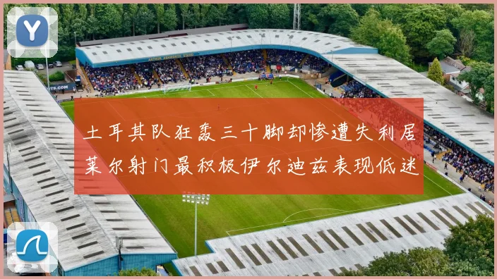 土耳其队狂轰三十脚却惨遭失利居莱尔射门最积极伊尔迪兹表现低迷