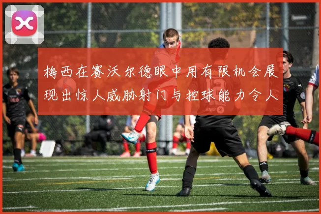 梅西在赛沃尔德眼中用有限机会展现出惊人威胁射门与控球能力令人赞叹