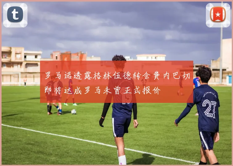 罗马诺透露格林伍德转会费内巴切即将达成罗马未曾正式报价