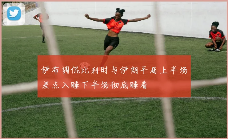 伊布调侃比利时与伊朗平局上半场差点入睡下半场彻底睡着
