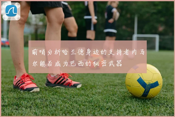 前哨分析哈兰德身边的支持者内马尔能否成为巴西的秘密武器