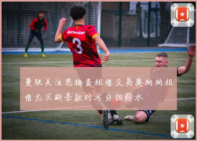 曼联关注恩梅查租借交易奥纳纳租借无买断条款对方分担薪水