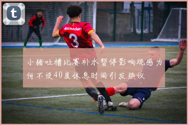 小猪吐槽比赛补水暂停影响观感为何不设40度休息时间引发热议