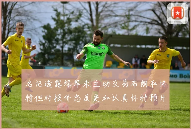 名记透露绿军未主动交易布朗和怀特但对报价态度更加认真怀特预计留队