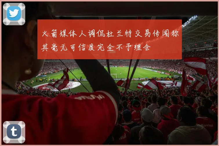 火箭媒体人调侃杜兰特交易传闻称其毫无可信度完全不予理会