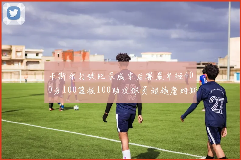 卡斯尔打破纪录成季后赛最年轻400分100篮板100助攻球员超越詹姆斯荣耀时刻