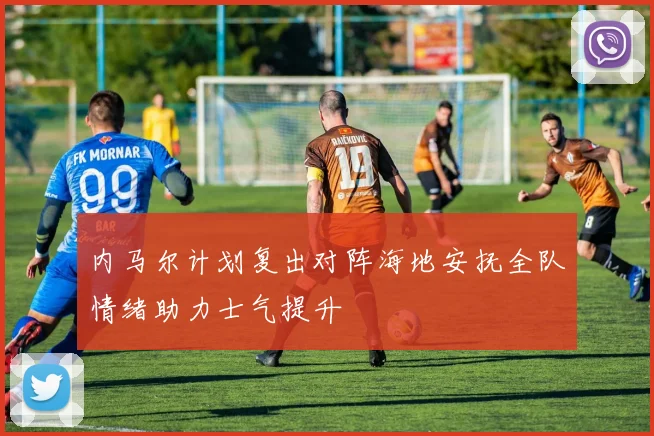 内马尔计划复出对阵海地安抚全队情绪助力士气提升
